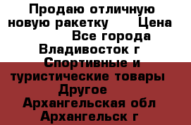 Продаю отличную новую ракетку :) › Цена ­ 3 500 - Все города, Владивосток г. Спортивные и туристические товары » Другое   . Архангельская обл.,Архангельск г.